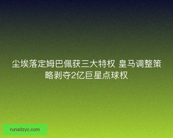 尘埃落定姆巴佩获三大特权 皇马调整策略剥夺2亿巨星点球权