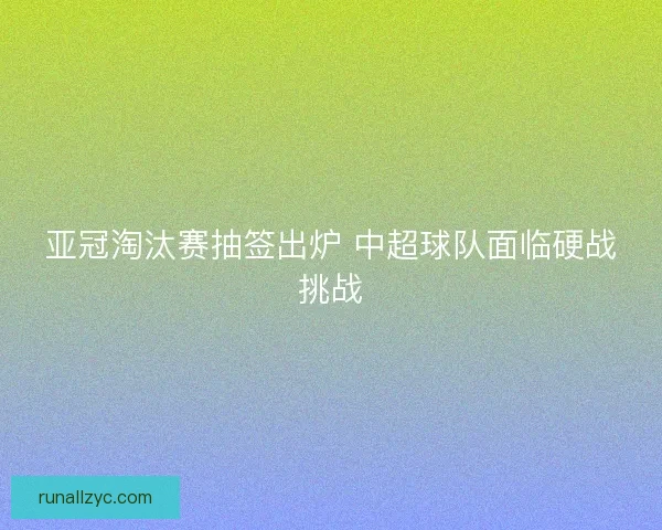 亚冠淘汰赛抽签出炉 中超球队面临硬战挑战