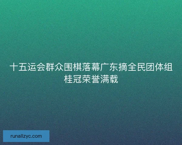 十五运会群众围棋落幕广东摘全民团体组桂冠荣誉满载
