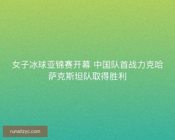 女子冰球亚锦赛开幕 中国队首战力克哈萨克斯坦队取得胜利
